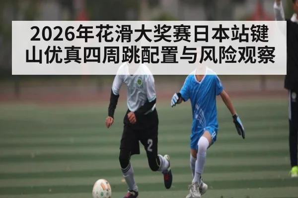 2026年花滑大奖赛日本站键山优真四周跳配置与风险观察