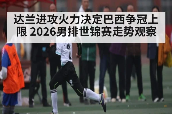 达兰进攻火力决定巴西争冠上限 2026男排世锦赛走势观察